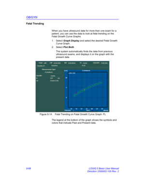 Page 434OB/GYN
9-68 LOGIQ 5 Basic User Manual
Direction 2300002-100 Rev. 2
Fetal Trending 
When you have ultrasound data for more than one exam for a 
patient, you can use the data to look at fetal trending on the 
Fetal Growth Curve Graphs.
1. Select Graph Display and select the desired Fetal Growth 
Curve Graph.
2. Select Plot Both. 
The system automatically finds the data from previous 
ultrasound exams, and displays it on the graph with the 
present data.
 Figure 9-14. Fetal Trending on Fetal Growth Curve...