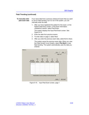 Page 435OB Graphs
LOGIQ 5 Basic User Manual 9-69
Direction 2300002-100 Rev. 2
Fetal Trending (continued)
To manually enter
past exam dataIf you have data from a previous ultrasound exam that you want 
to use for fetal trending, but it is not in the system, you can 
manually enter the data.
1.  After you have registered the patient for this exam, on the 
Patient Data Entry screen, in the Exam Information 
(Obstetrics) section, select Past Exam.
The system displays the Input Past Exam screen. See 
Figure 9-15.
2....