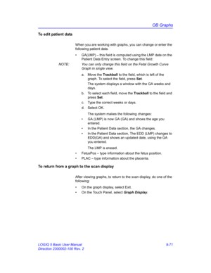 Page 437OB Graphs
LOGIQ 5 Basic User Manual 9-71
Direction 2300002-100 Rev. 2
To edit patient data
When you are working with graphs, you can change or enter the 
following patient data.
•  GA(LMP) – this field is computed using the LMP date on the 
Patient Data Entry screen. To change this field:
NOTE:  You can only change this field on the Fetal Growth Curve 
Graph in single view.
a. Move the Trackball to the field, which is left of the 
graph. To select the field, press Set.
The system displays a window with...