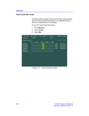 Page 438OB/GYN
9-72 LOGIQ 5 Basic User Manual
Direction 2300002-100 Rev. 2
Fetal Growth Bar Graph
The fetal growth bar graph shows current exam measurements 
and the normal growth range based on the gestational age. It 
shows all measurements on one graph.
To view the Fetal Growth Bar Graph: 
1. Press Measure.
2. Select Graph.
3. Select Bar.
 Figure 9-17. Fetal Growth Bar Graph 