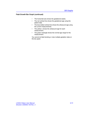 Page 439OB Graphs
LOGIQ 5 Basic User Manual 9-73
Direction 2300002-100 Rev. 2
Fetal Growth Bar Graph (continued)
•  The horizontal axis shows the gestational weeks. 
•  The red vertical line shows the gestational age using the 
patient data. 
•  The blue dotted vertical line shows the ultrasound age using 
the current measurements. 
•  The yellow x shows the ultrasound age for each 
measurement.
•  The green rectangle shows the normal age range for the 
measurement.
You cannot do fetal trending or view multiple...