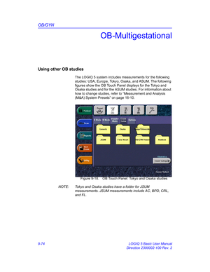 Page 440OB/GYN
9-74 LOGIQ 5 Basic User Manual
Direction 2300002-100 Rev. 2
OB-Multigestational
Using other OB studies
The LOGIQ 5 system includes measurements for the following 
studies: USA, Europe, Tokyo, Osaka, and ASUM. The following 
figures show the OB Touch Panel displays for the Tokyo and 
Osaka studies and for the ASUM studies. For information about 
how to change studies, refer to “Measurement and Analysis 
(M&A) System Presets” on page 16-10. 
 Figure 9-18. OB Touch Panel: Tokyo and Osaka studies...