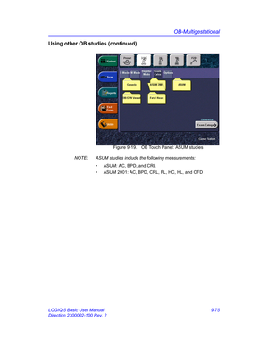 Page 441OB-Multigestational
LOGIQ 5 Basic User Manual 9-75
Direction 2300002-100 Rev. 2
Using other OB studies (continued)
 Figure 9-19. OB Touch Panel: ASUM studies
NOTE:  ASUM studies include the following measurements:
•  ASUM: AC, BPD, and CRL
•  ASUM 2001: AC, BPD, CRL, FL, HC, HL, and OFD 