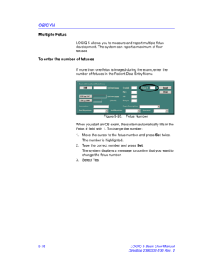 Page 442OB/GYN
9-76 LOGIQ 5 Basic User Manual
Direction 2300002-100 Rev. 2
Multiple Fetus
LOGIQ 5 allows you to measure and report multiple fetus 
development. The system can report a maximum of four 
fetuses.
To enter the number of fetuses 
If more than one fetus is imaged during the exam, enter the 
number of fetuses in the Patient Data Entry Menu.
 Figure 9-20. Fetus Number
When you start an OB exam, the system automatically fills in the 
Fetus # field with 1. To change the number:
1.  Move the cursor to the...