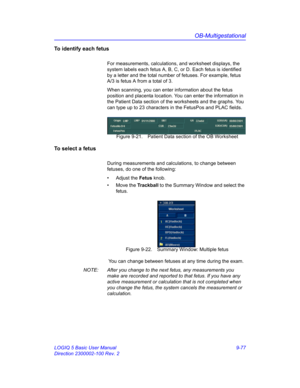 Page 443OB-Multigestational
LOGIQ 5 Basic User Manual 9-77
Direction 2300002-100 Rev. 2
To identify each fetus
For measurements, calculations, and worksheet displays, the 
system labels each fetus A, B, C, or D. Each fetus is identified 
by a letter and the total number of fetuses. For example, fetus  
A/3 is fetus A from a total of 3.
When scanning, you can enter information about the fetus 
position and placenta location. You can enter the information in 
the Patient Data section of the worksheets and the...