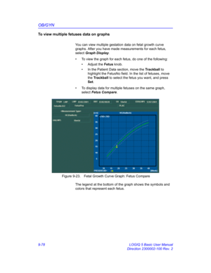 Page 444OB/GYN
9-78 LOGIQ 5 Basic User Manual
Direction 2300002-100 Rev. 2
To view multiple fetuses data on graphs
You can view multiple gestation data on fetal growth curve 
graphs. After you have made measurements for each fetus, 
select Graph Display. 
•  To view the graph for each fetus, do one of the following:
• Adjust the Fetus knob.
•  In the Patient Data section, move the Trackball to 
highlight the FetusNo field. In the list of fetuses, move 
the Trackball to select the fetus you want, and press 
Set....