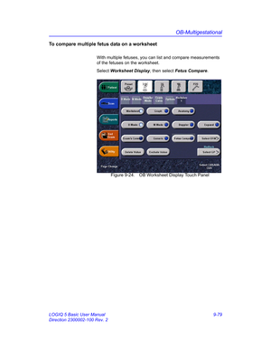 Page 445OB-Multigestational
LOGIQ 5 Basic User Manual 9-79
Direction 2300002-100 Rev. 2
To compare multiple fetus data on a worksheet
With multiple fetuses, you can list and compare measurements 
of the fetuses on the worksheet. 
Select Worksheet Display, then select Fetus Compare. 
 Figure 9-24. OB Worksheet Display Touch Panel 