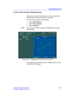 Page 447OB-Multigestational
LOGIQ 5 Basic User Manual 9-81
Direction 2300002-100 Rev. 2
To Show Fetal Trending for Multiple Fetuses 
When you have data for more than one exam, you can show 
fetal trending and compare fetuses on one graph. 
To view fetal trending for multiple fetuses: 
1. Select Graph Display.
2. Select Fetus Compare. 
3. Select Plot Both.
NOTE:  You can only view fetal trending for multiple fetuses in single 
graph display.
 Figure 9-26. Multigestation Fetal Growth Curve Graph
The symbol key for...