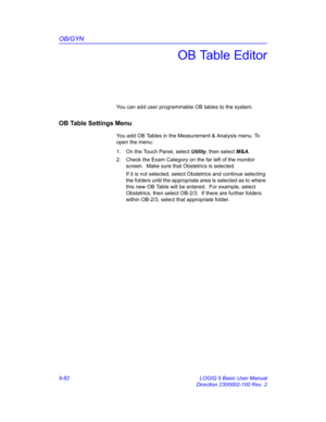 Page 448OB/GYN
9-82 LOGIQ 5 Basic User Manual
Direction 2300002-100 Rev. 2
OB Table Editor
You can add user programmable OB tables to the system.
OB Table Settings Menu
You add OB Tables in the Measurement & Analysis menu. To 
open the menu:
1.  On the Touch Panel, select Utility, then select M&A.
2.  Check the Exam Category on the far left of the monitor 
screen.  Make sure that Obstetrics is selected.
If it is not selected, select Obstetrics and continue selecting 
the folders until the appropriate area is...