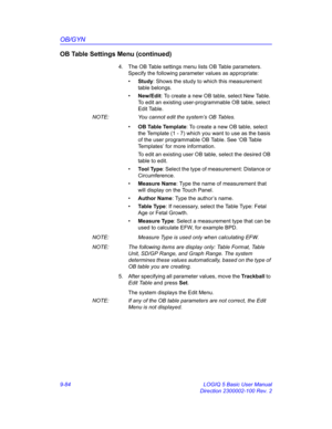 Page 450OB/GYN
9-84 LOGIQ 5 Basic User Manual
Direction 2300002-100 Rev. 2
OB Table Settings Menu (continued)
4.  The OB Table settings menu lists OB Table parameters. 
Specify the following parameter values as appropriate:
• Study: Shows the study to which this measurement 
table belongs.
• New/Edit: To create a new OB table, select New Table. 
To edit an existing user-programmable OB table, select 
Edit Table.
NOTE:  You cannot edit the system’s OB Tables.
• O B  Ta b l e  Te m p l a t e: To create a new OB...