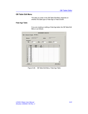 Page 457OB Table Editor
LOGIQ 5 Basic User Manual 9-91
Direction 2300002-100 Rev. 2
OB Table Edit Menu
The data you enter in the OB Table Edit Menu depends on 
whether the table type is Fetal Age or Fetal Growth.
Fetal Age Table
If you are creating or editing a Fetal Age table, the OB Table Edit 
Menu is as follows:
 Figure 9-28. OB Table Edit Menu: Fetal Age Table 