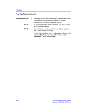 Page 458OB/GYN
9-92 LOGIQ 5 Basic User Manual
Direction 2300002-100 Rev. 2
Fetal Age Table (continued)
Complete the field1.  Input value to Min, Max and Interval of the Parameters field. 
The system automatically fills in the MEAS column.
Input value to the columns of MEAN and SD.
NOTE:  To move between the fields in the table, use the up, down, 
left, and right arrow keys.
NOTE:  You must enter a minimum of two rows of data. Any lines 
with a blank cell are not saved. 
To save the Table Data, move the Trackball...