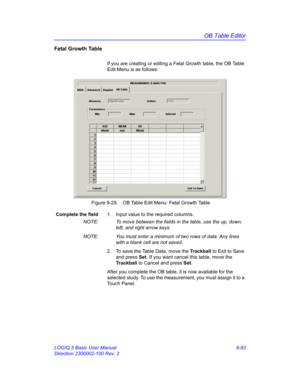 Page 459OB Table Editor
LOGIQ 5 Basic User Manual 9-93
Direction 2300002-100 Rev. 2
Fetal Growth Table
If you are creating or editing a Fetal Growth table, the OB Table 
Edit Menu is as follows:
 Figure 9-29. OB Table Edit Menu: Fetal Growth Table 
Complete the field1.  Input value to the required columns.
NOTE:  To move between the fields in the table, use the up, down, 
left, and right arrow keys.
NOTE:  You must enter a minimum of two rows of data. Any lines 
with a blank cell are not saved. 
2.  To save the...