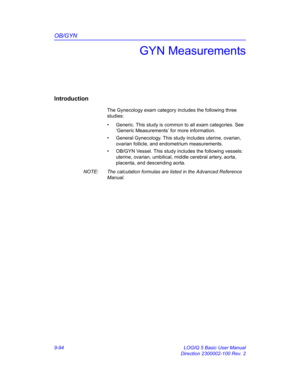 Page 460OB/GYN
9-94 LOGIQ 5 Basic User Manual
Direction 2300002-100 Rev. 2
GYN Measurements
Introduction
The Gynecology exam category includes the following three 
studies:
•  Generic. This study is common to all exam categories. See 
‘Generic Measurements’ for more information. 
•  General Gynecology. This study includes uterine, ovarian, 
ovarian follicle, and endometrium measurements.
•  OB/GYN Vessel. This study includes the following vessels: 
uterine, ovarian, umbilical, middle cerebral artery, aorta,...