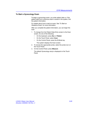 Page 461GYN Measurements
LOGIQ 5 Basic User Manual 9-95
Direction 2300002-100 Rev. 2
To Start a Gynecology Exam
To begin a gynecology exam, you enter patient data or, if the 
patient data from a previous exam is saved in the system, find 
the patient information. 
For details about how to start an exam, See ‘To Start an 
Obstetrics Exam’ for more information.
After you complete the patient information, you can begin the 
scan. 
1.  To change from the Patient Data Entry screen to the Scan 
screen, do one of the...