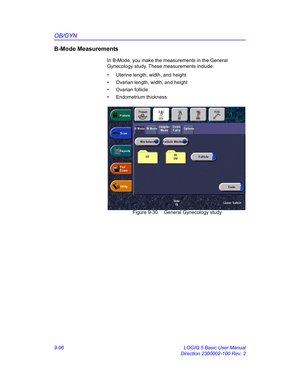 Page 462OB/GYN
9-96 LOGIQ 5 Basic User Manual
Direction 2300002-100 Rev. 2
B-Mode Measurements
In B-Mode, you make the measurements in the General 
Gynecology study. These measurements include: 
•  Uterine length, width, and height 
•  Ovarian length, width, and height
• Ovarian follicle
• Endometrium thickness
 Figure 9-30. General Gynecology study 