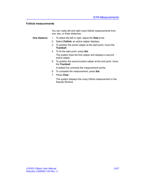 Page 463GYN Measurements
LOGIQ 5 Basic User Manual 9-97
Direction 2300002-100 Rev. 2
Follicle measurements
You can make left and right ovary follicle measurements from 
one, two, or three distances. 
One distance1.  To select the left or right, adjust the Side knob.
2. Select Follicle; an active caliper displays.
3.  To position the active caliper at the start point, move the 
Trackball.
4.  To fix the start point, press Set.
The system fixes the first caliper and displays a second 
active caliper.
5.  To...