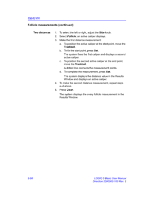 Page 464OB/GYN
9-98 LOGIQ 5 Basic User Manual
Direction 2300002-100 Rev. 2
Follicle measurements (continued)
Two distances1.  To select the left or right, adjust the Side knob.
2. Select Follicle; an active caliper displays.
3.  Make the first distance measurement:
a.  To position the active caliper at the start point, move the 
Trackball.
b.  To fix the start point, press Set.
The system fixes the first caliper and displays a second 
active caliper.
c.  To position the second active caliper at the end point,...