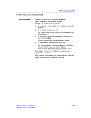 Page 465GYN Measurements
LOGIQ 5 Basic User Manual 9-99
Direction 2300002-100 Rev. 2
Follicle measurements (continued)
Three distances1.  To select the left or right, adjust the Side knob.
2. Select Follicle; an active caliper displays.
3.  Make the first distance measurement:
a.  To position the active caliper at the start point, move the 
Trackball.
b.  To fix the start point, press Set.
The system fixes the first caliper and displays a second 
active caliper.
c.  To position the second active caliper at the...