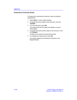 Page 466OB/GYN
9-100 LOGIQ 5 Basic User Manual
Direction 2300002-100 Rev. 2
Endometrium thickness (Endo)
To measure the endometrium thickness, make one distance 
measurement.
1. Select Endo; an active caliper displays.
2.  To position the active caliper at the start point, move the 
Trackball.
3.  To fix the start point, press Set.
The system fixes the first caliper and displays a second 
active caliper.
4.  To position the second active caliper at the end point, move 
the Trackball.
A dotted line connects the...