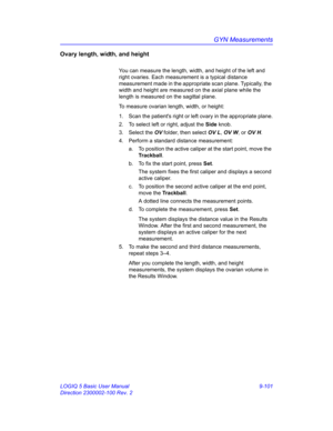 Page 467GYN Measurements
LOGIQ 5 Basic User Manual 9-101
Direction 2300002-100 Rev. 2
Ovary length, width, and height 
You can measure the length, width, and height of the left and 
right ovaries. Each measurement is a typical distance 
measurement made in the appropriate scan plane. Typically, the 
width and height are measured on the axial plane while the 
length is measured on the sagittal plane.
To measure ovarian length, width, or height:
1.  Scan the patients right or left ovary in the appropriate plane....