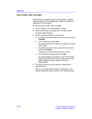 Page 468OB/GYN
9-102 LOGIQ 5 Basic User Manual
Direction 2300002-100 Rev. 2
Uterus length, width, and height
Each of these is a standard distance measurement. Length is 
typically measured in the sagittal plane. Width and height are 
measured in the axial plane.
To measure uterus length, width, or height:
1.  Scan the patient in the appropriate scan plane. 
2. Select the UT folder, then select UT L, UT W, or UT H. 
An active caliper displays.
3.  Perform a standard distance measurement: 
a.  To position the...