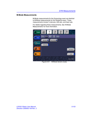 Page 469GYN Measurements
LOGIQ 5 Basic User Manual 9-103
Direction 2300002-100 Rev. 2
M-Mode Measurements
M-Mode measurements for the Gynecology exam are identical 
to M-Mode measurements for the Obstetrics exam. These 
measurements include % stenosis, A/B ratio, and heart rate.
For details regarding these measurements, See ‘M-Mode 
Measurements’ for more information.
 Figure 9-31. M-Mode Generic study 
