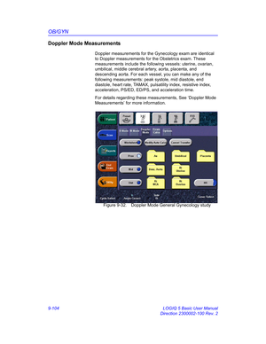 Page 470OB/GYN
9-104 LOGIQ 5 Basic User Manual
Direction 2300002-100 Rev. 2
Doppler Mode Measurements
Doppler measurements for the Gynecology exam are identical 
to Doppler measurements for the Obstetrics exam. These 
measurements include the following vessels: uterine, ovarian, 
umbilical, middle cerebral artery, aorta, placenta, and 
descending aorta. For each vessel, you can make any of the 
following measurements: peak systole, mid diastole, end 
diastole, heart rate, TAMAX, pulsatility index, resistive...