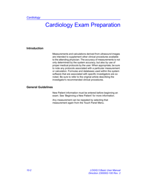 Page 472Cardiology
10-2 LOGIQ 5 Basic User Manual
Direction 2300002-100 Rev. 2
Cardiology Exam Preparation
Introduction
Measurements and calculations derived from ultrasound images 
are intended to supplement other clinical procedures available 
to the attending physician. The accuracy of measurements is not 
only determined by the system accuracy, but also by use of 
proper medical protocols by the user. When appropriate, be sure 
to note any protocols associated with a particular measurement 
or calculation....