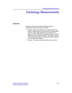 Page 473Cardiology Measurements
LOGIQ 5 Basic User Manual 10-3
Direction 2300002-100 Rev. 2
Cardiology Measurements
Overview
Cardiology measurements offer two different types of 
measurement studies, Generic and Cardiac. 
•  Generic – Each exam category has a Generic study. The 
Generic studies provide you quick access to measurements 
such as volume, angle, A/B ratio, and % stenosis. For 
details on most of the generic measurements, See ‘Generic 
Measurements’ for more information. This chapter includes 
a...