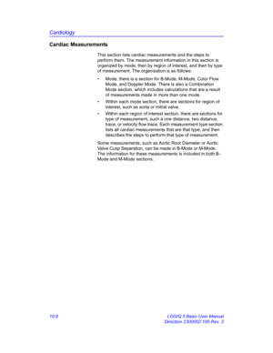 Page 478Cardiology
10-8 LOGIQ 5 Basic User Manual
Direction 2300002-100 Rev. 2
Cardiac Measurements
This section lists cardiac measurements and the steps to 
perform them. The measurement information in this section is 
organized by mode, then by region of interest, and then by type 
of measurement. The organization is as follows:
•  Mode; there is a section for B-Mode, M-Mode, Color Flow 
Mode, and Doppler Mode. There is also a Combination 
Mode section, which includes calculations that are a result 
of...