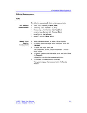 Page 479Cardiology Measurements
LOGIQ 5 Basic User Manual 10-9
Direction 2300002-100 Rev. 2
B-Mode Measurements
Aorta
The following are cardiac B-Mode aorta measurements:
One distance
measurements•  Aortic Arch Diameter (Ao Arch Diam)
•  Ascending Aortic Diameter (Ao Asc)
•  Descending Aortic Diameter (Ao Desc Diam)
•  Aorta Annulus Diameter (Ao Annulus Diam)
• Aorta Isthmus (Ao Isthmus)
•  Aorta ST Junction (Ao st junct)
Making a one
distance
measurement1.  Select the measurement; an active caliper displays.
2....