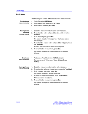 Page 480Cardiology
10-10 LOGIQ 5 Basic User Manual
Direction 2300002-100 Rev. 2
Aortic Valve
The following are cardiac B-Mode aortic valve measurements:
One distance
measurements•  Aortic Diameter (ASD Diam)
•  Aortic Valve Cusp Separation (AV  C u s p)
•  Aortic Valve Diameter (AV  D i a m)
Making a one
distance
measurement1.  Select the measurement; an active caliper displays.
2.  To position the active caliper at the start point, move the 
Trackball.
3.  To fix the start point, press Set.
The system fixes the...