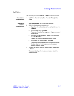 Page 481Cardiology Measurements
LOGIQ 5 Basic User Manual 10-11
Direction 2300002-100 Rev. 2
Left Atrium
The following are cardiac B-Mode Left Atrium measurements:
Two distance
measurements•  Left Atrium Diameter to AoRoot Diameter Ratio (LA/Ao 
Ratio)
Making two
distance
measurements1. Select LA/Ao Ratio; an active caliper displays.
2.  Make the first distance measurement:
a.  To position the active caliper at the start point, move the 
Trackball.
b.  To fix the start point, press Set.
The system fixes the...