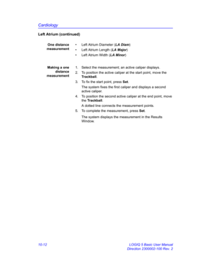 Page 482Cardiology
10-12 LOGIQ 5 Basic User Manual
Direction 2300002-100 Rev. 2
Left Atrium (continued)
One distance
measurement•  Left Atrium Diameter (LA Diam)
•  Left Atrium Length (LA Major)
•  Left Atrium Width (LA Minor)
Making a one
distance
measurement1.  Select the measurement; an active caliper displays.
2.  To position the active caliper at the start point, move the 
Trackball.
3.  To fix the start point, press Set.
The system fixes the first caliper and displays a second 
active caliper.
4.  To...