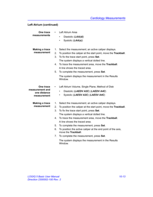 Page 483Cardiology Measurements
LOGIQ 5 Basic User Manual 10-13
Direction 2300002-100 Rev. 2
Left Atrium (continued)
One trace
measurements•  Left Atrium Area
• Diastolic (LAA(d)) 
• Systolic (LAA(s))
Making a trace
measurement1.  Select the measurement; an active caliper displays.
2.  To position the caliper at the start point, move the Trackball.
3.  To fix the trace start point, press Set.
The system displays a vertical dotted line.
4.  To trace the measurement area, move the Trackball.
A line shows the...