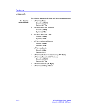 Page 484Cardiology
10-14 LOGIQ 5 Basic User Manual
Direction 2300002-100 Rev. 2
Left Ventricle
The following are cardiac B-Mode Left Ventricle measurements:
One distance
measurements•  Left Ventricle Mass
• Diastolic (LVP Wd)
• Systolic (LV P W s)
•  Left Ventricle Volume, Teichholz
• Diastolic (LVID d)
• Systolic (LV I D s)
•  Left Ventricle Volume, Cubic
• Diastolic (LVID d)
• Systolic (LV I D s)
•  Left Ventricle Internal Diameter
• Diastolic (LVID d)
• Systolic (LV I D s)
•  Left Ventricle Length
• Diastolic...