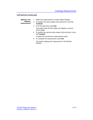 Page 485Cardiology Measurements
LOGIQ 5 Basic User Manual 10-15
Direction 2300002-100 Rev. 2
Left Ventricle (continued)
Making a one
distance
measurement1.  Select the measurement; an active caliper displays.
2.  To position the active caliper at the start point, move the 
Trackball.
3.  To fix the start point, press Set.
The system fixes the first caliper and displays a second 
active caliper.
4.  To position the second active caliper at the end point, move 
the Trackball.
A dotted line connects the measurement...