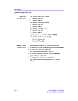 Page 486Cardiology
10-16 LOGIQ 5 Basic User Manual
Direction 2300002-100 Rev. 2
Left Ventricle (continued)
One trace
measurements•  Left Ventricle Area, Two Chamber
• Diastolic (LVA (d))
• Systolic (LVA  (s ))
•  Left Ventricle Area, Four Chamber
• Diastolic (LVA (d))
• Systolic (LVA  (s ))
•  Left Ventricle Area, Short Axis
• Diastolic (LVA (d))
• Systolic (LVA  (s ))
•  Left Ventricle Endocardial Area, Width (LVA (d))
•  Left Ventricle Epicardial Area, Length 
• Diastolic (LVAe pi  (d))
• Systolic (LVA e p i...