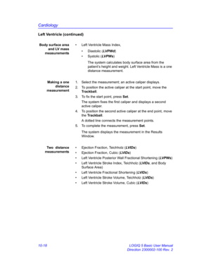 Page 488Cardiology
10-18 LOGIQ 5 Basic User Manual
Direction 2300002-100 Rev. 2
Left Ventricle (continued)
Body surface area
and LV mass
measurements•  Left Ventricle Mass Index,
• Diastolic (LVP Wd)
• Systolic (LV P W s)
The system calculates body surface area from the 
patient’s height and weight. Left Ventricle Mass is a one 
distance measurement.
Making a one
distance
measurement1.  Select the measurement; an active caliper displays.
2.  To position the active caliper at the start point, move the...