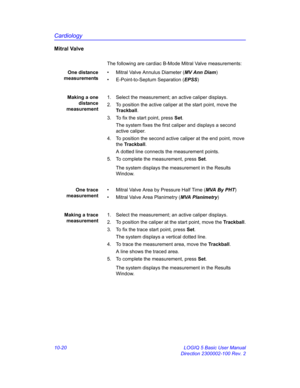 Page 490Cardiology
10-20 LOGIQ 5 Basic User Manual
Direction 2300002-100 Rev. 2
Mitral Valve
The following are cardiac B-Mode Mitral Valve measurements:
One distance
measurements•  Mitral Valve Annulus Diameter (MV Ann Diam)
•  E-Point-to-Septum Separation (EPSS)
Making a one
distance
measurement1.  Select the measurement; an active caliper displays.
2.  To position the active caliper at the start point, move the 
Trackball.
3.  To fix the start point, press Set.
The system fixes the first caliper and displays a...