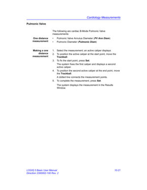 Page 491Cardiology Measurements
LOGIQ 5 Basic User Manual 10-21
Direction 2300002-100 Rev. 2
Pulmonic Valve
The following are cardiac B-Mode Pulmonic Valve 
measurements:
One distance
measurement•  Pulmonic Valve Annulus Diameter (PV Ann Diam)
•  Pulmonic Diameter (Pulmonic Diam)
Making a one
distance
measurement1.  Select the measurement; an active caliper displays.
2.  To position the active caliper at the start point, move the 
Trackball.
3.  To fix the start point, press Set.
The system fixes the first...