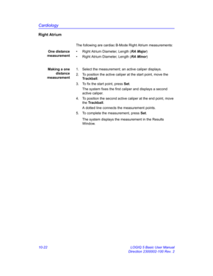 Page 492Cardiology
10-22 LOGIQ 5 Basic User Manual
Direction 2300002-100 Rev. 2
Right Atrium
The following are cardiac B-Mode Right Atrium measurements:
One distance
measurement•  Right Atrium Diameter, Length (RA Major)
•  Right Atrium Diameter, Length (RA Minor)
Making a one
distance
measurement1.  Select the measurement; an active caliper displays.
2.  To position the active caliper at the start point, move the 
Trackball.
3.  To fix the start point, press Set.
The system fixes the first caliper and displays...