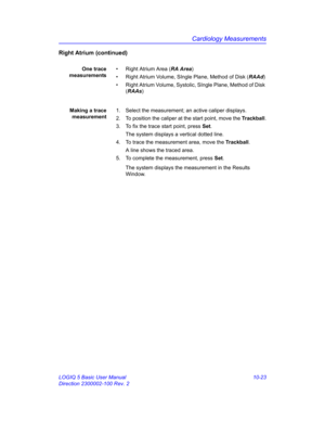 Page 493Cardiology Measurements
LOGIQ 5 Basic User Manual 10-23
Direction 2300002-100 Rev. 2
Right Atrium (continued)
One trace
measurements•  Right Atrium Area (RA Area)
•  Right Atrium Volume, SIngle Plane, Method of Disk (RAAd)
•  Right Atrium Volume, Systolic, SIngle Plane, Method of Disk 
(RAAs)
Making a trace
measurement1.  Select the measurement; an active caliper displays.
2.  To position the caliper at the start point, move the Trackball.
3.  To fix the trace start point, press Set.
The system displays...