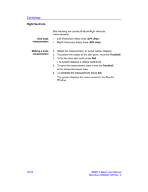 Page 494Cardiology
10-24 LOGIQ 5 Basic User Manual
Direction 2300002-100 Rev. 2
Right Ventricle
The following are cardiac B-Mode Right Ventricle 
measurements:
One trace
measurement•  Left Pulmonary Artery Area (LPA Area)
•  Right Pulmonary Artery Area (RPA Area)
Making a trace
measurement1.  Select the measurement; an active caliper displays.
2.  To position the caliper at the start point, move the Trackball.
3.  To fix the trace start point, press Set.
The system displays a vertical dotted line.
4.  To trace...