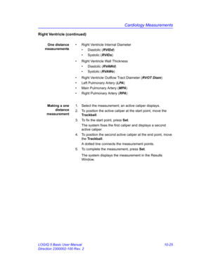 Page 495Cardiology Measurements
LOGIQ 5 Basic User Manual 10-25
Direction 2300002-100 Rev. 2
Right Ventricle (continued)
One distance
measurements•  Right Ventricle Internal Diameter
• Diastolic (RVIDd)
• Systolic (RVIDs)
•  Right Ventricle Wall Thickness
• Diastolic (RVAWd)
• Systolic (RVAWs)
•  Right Ventricle Outflow Tract Diameter (RVOT Diam)
•  Left Pulmonary Artery (LPA)
•  Main Pulmonary Artery (MPA)
•  Right Pulmonary Artery (RPA)
Making a one
distance
measurement1.  Select the measurement; an active...