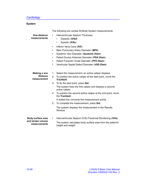 Page 496Cardiology
10-26 LOGIQ 5 Basic User Manual
Direction 2300002-100 Rev. 2
System
The following are cardiac B-Mode System measurements:
One distance
measurements•  Interventricular Septum Thickness
• Diastolic (IVSd)
• Systolic (IVSs)
•  Inferior Vena Cava (IVC)
•  Main Pulmonary Artery Diameter (MPA)
•  Systemic Vein Diameter (Systemic Diam)
•  Patent Ductus Arterosis Diameter (PDA Diam)
•  Patent Foramen Ovale Diameter (PFO Diam) 
•  Ventricular Septal Defect Diameter (VSD Diam)
Making a one
distance...