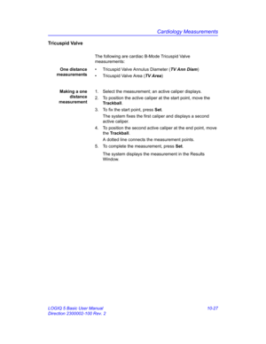 Page 497Cardiology Measurements
LOGIQ 5 Basic User Manual 10-27
Direction 2300002-100 Rev. 2
Tricuspid Valve
The following are cardiac B-Mode Tricuspid Valve 
measurements:
One distance
measurements•  Tricuspid Valve Annulus Diameter (TV Ann Diam)
•  Tricuspid Valve Area (TV Area)
Making a one
distance
measurement1.  Select the measurement; an active caliper displays.
2.  To position the active caliper at the start point, move the 
Trackball.
3.  To fix the start point, press Set.
The system fixes the first...