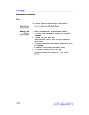 Page 498Cardiology
10-28 LOGIQ 5 Basic User Manual
Direction 2300002-100 Rev. 2
M-Mode Measurements
Aorta
The following are cardiac M-Mode aorta measurements:
One distance
measurement•  Aortic Root Diameter (Ao Root Diam)
Making a one
distance
measurement1.  Select the measurement; an active caliper displays.
2.  To position the active caliper at the start point, move the 
Trackball.
3.  To fix the start point, press Set.
The system fixes the first caliper and displays a second 
active caliper.
4.  To position...