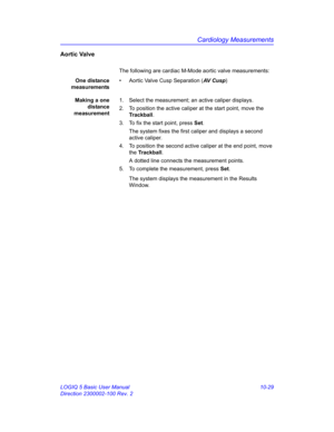 Page 499Cardiology Measurements
LOGIQ 5 Basic User Manual 10-29
Direction 2300002-100 Rev. 2
Aortic Valve
The following are cardiac M-Mode aortic valve measurements:
One distance
measurements•  Aortic Valve Cusp Separation (AV  C u s p)
Making a one
distance
measurement1.  Select the measurement; an active caliper displays.
2.  To position the active caliper at the start point, move the 
Trackball.
3.  To fix the start point, press Set.
The system fixes the first caliper and displays a second 
active caliper.
4....